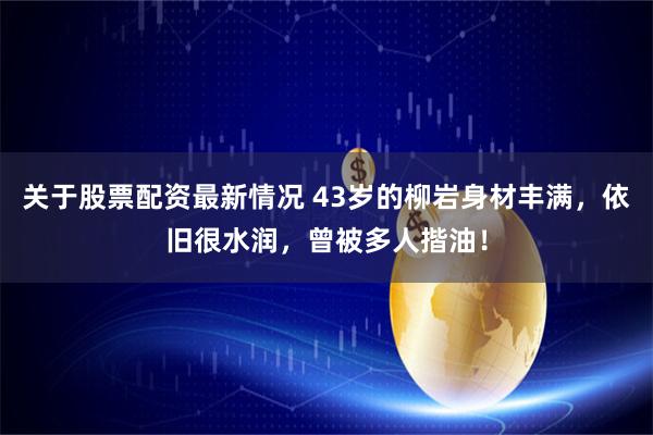 关于股票配资最新情况 43岁的柳岩身材丰满，依旧很水润，曾被多人揩油！