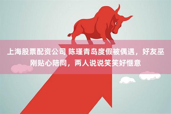 上海股票配资公司 陈瑾青岛度假被偶遇，好友巫刚贴心陪同，两人说说笑笑好惬意